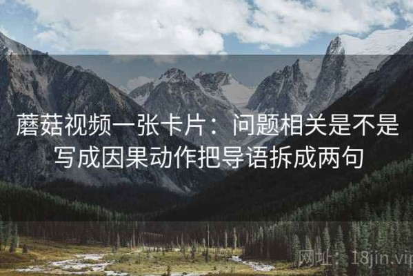 蘑菇视频一张卡片：问题相关是不是写成因果动作把导语拆成两句
