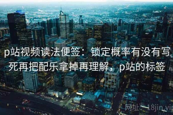 p站视频读法便签：锁定概率有没有写死再把配乐拿掉再理解，p站的标签