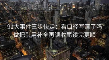 91大事件三步快走：看口径写清了吗做把引用补全再读收尾读完更顺