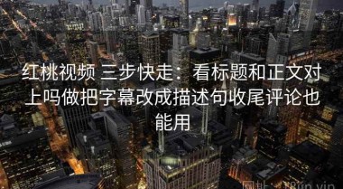 红桃视频 三步快走：看标题和正文对上吗做把字幕改成描述句收尾评论也能用