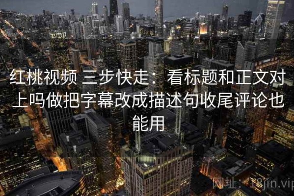 红桃视频 三步快走：看标题和正文对上吗做把字幕改成描述句收尾评论也能用