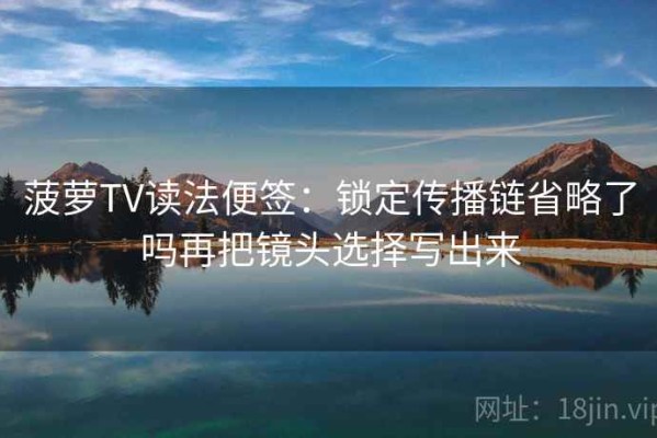 菠萝TV读法便签：锁定传播链省略了吗再把镜头选择写出来