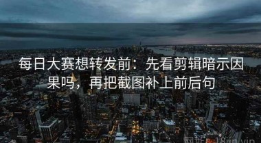 每日大赛想转发前：先看剪辑暗示因果吗，再把截图补上前后句