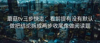 蘑菇tv三步快走：看前提有没有默认做把结论拆成两步收尾像做阅读题