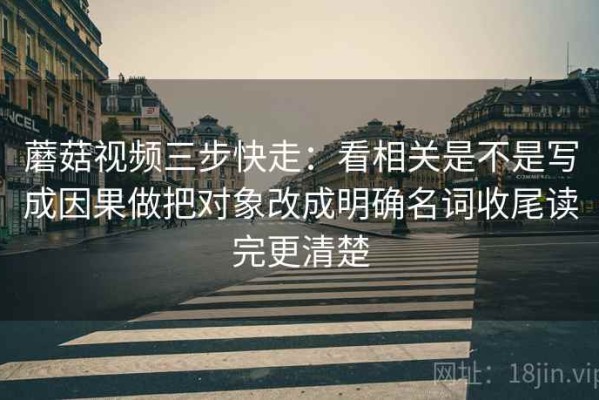 蘑菇视频三步快走：看相关是不是写成因果做把对象改成明确名词收尾读完更清楚