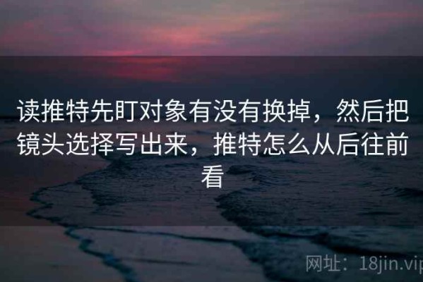读推特先盯对象有没有换掉，然后把镜头选择写出来，推特怎么从后往前看