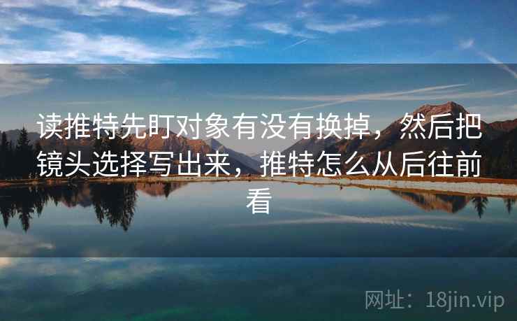 读推特先盯对象有没有换掉,然后把镜头选择写出来,推特怎么从后往前看 读推特先盯对象有没有换掉,然后把镜头选择写出来,推特怎么从后往前看