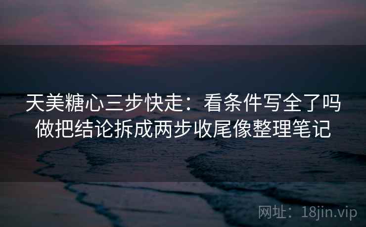 天美糖心三步快走：看条件写全了吗做把结论拆成两步收尾像整理笔记