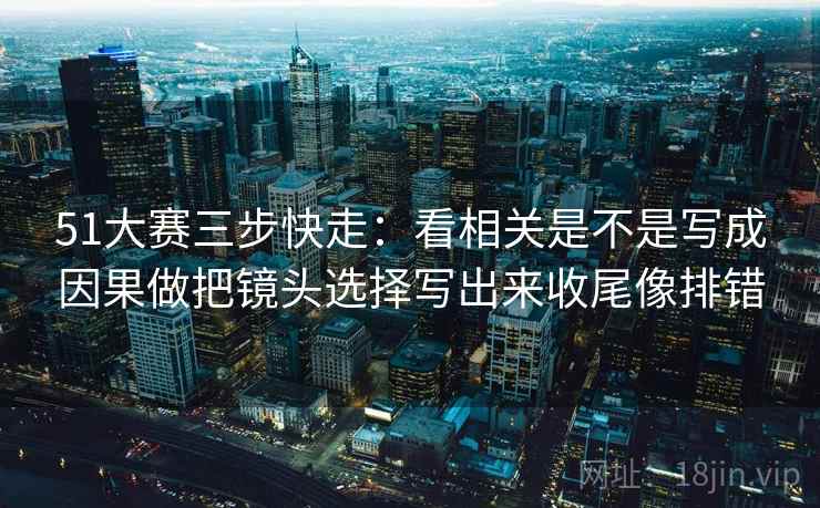 51大赛三步快走：看相关是不是写成因果做把镜头选择写出来收尾像排错