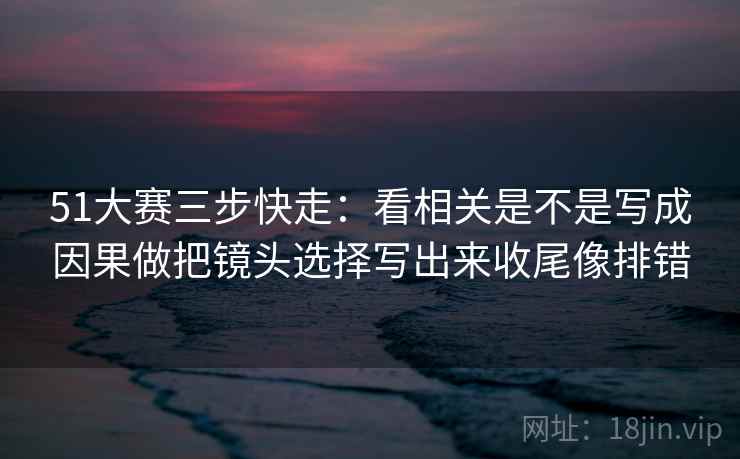 51大赛三步快走：看相关是不是写成因果做把镜头选择写出来收尾像排错