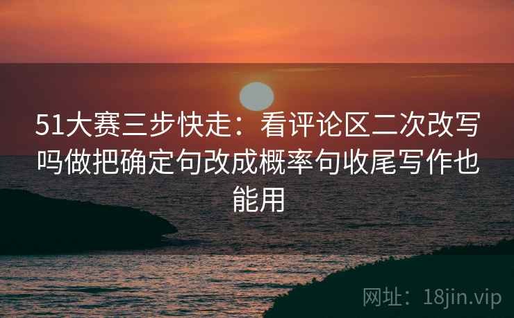 51大赛三步快走：看评论区二次改写吗做把确定句改成概率句收尾写作也能用