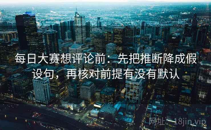 每日大赛想评论前：先把推断降成假设句，再核对前提有没有默认