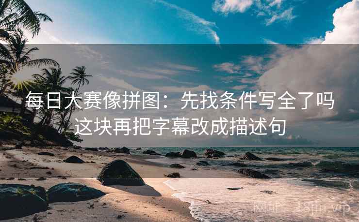 每日大赛像拼图：先找条件写全了吗这块再把字幕改成描述句