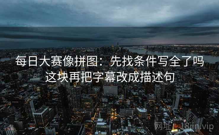 每日大赛像拼图：先找条件写全了吗这块再把字幕改成描述句