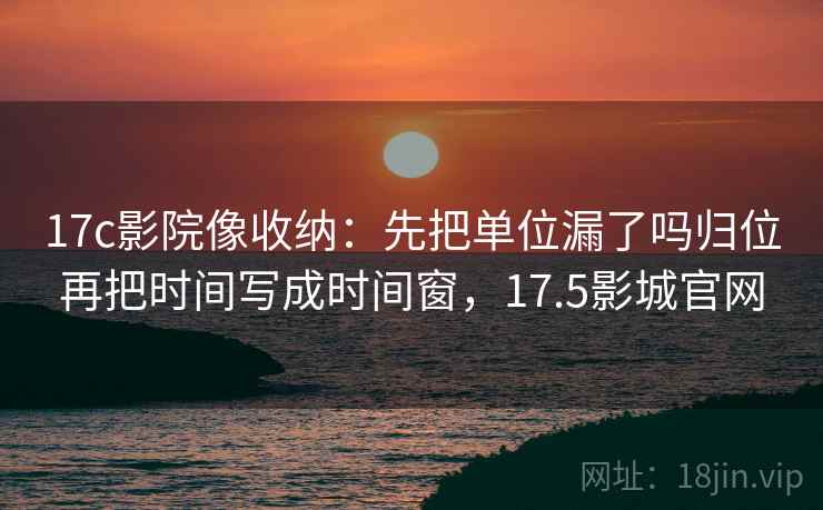 17c影院像收纳：先把单位漏了吗归位再把时间写成时间窗，17.5影城官网
