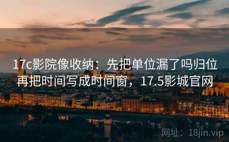 17c影院像收纳：先把单位漏了吗归位再把时间写成时间窗，17.5影城官网