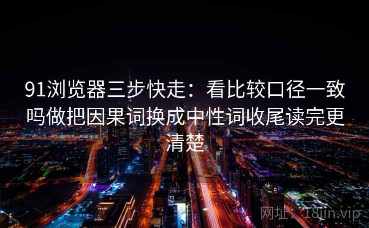 91浏览器三步快走：看比较口径一致吗做把因果词换成中性词收尾读完更清楚
