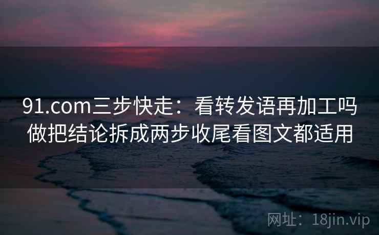 91.com三步快走：看转发语再加工吗做把结论拆成两步收尾看图文都适用