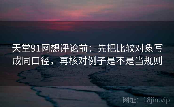 天堂91网想评论前：先把比较对象写成同口径，再核对例子是不是当规则