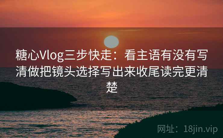 糖心Vlog三步快走：看主语有没有写清做把镜头选择写出来收尾读完更清楚