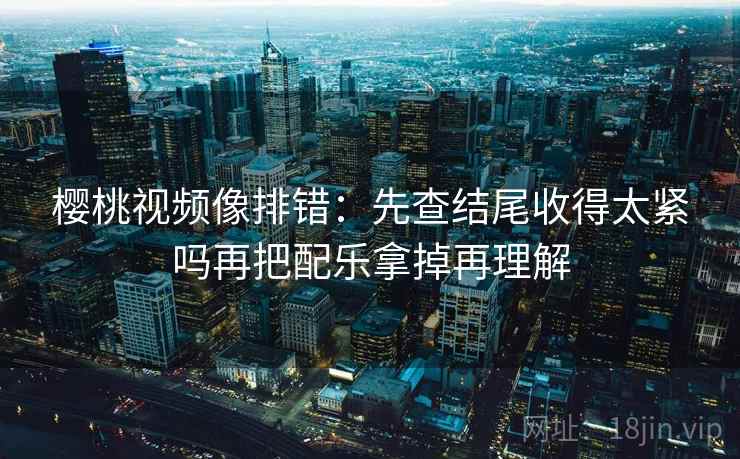 樱桃视频像排错：先查结尾收得太紧吗再把配乐拿掉再理解