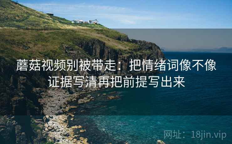 蘑菇视频别被带走：把情绪词像不像证据写清再把前提写出来