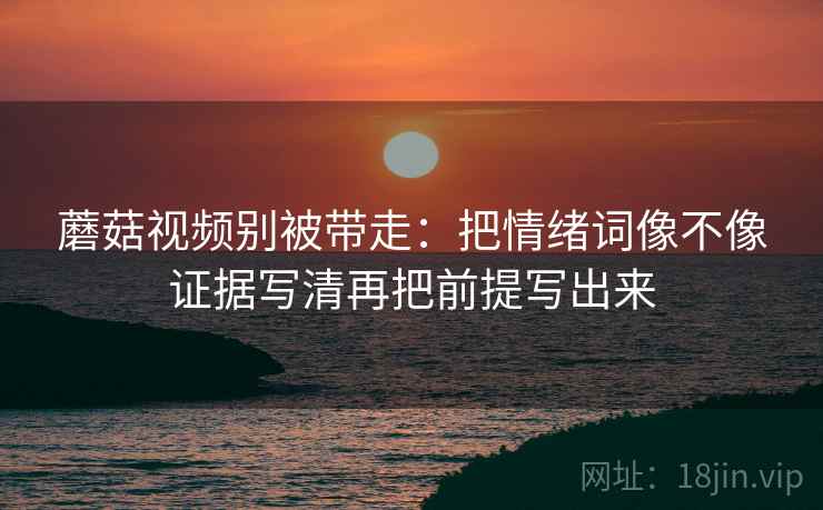 蘑菇视频别被带走：把情绪词像不像证据写清再把前提写出来