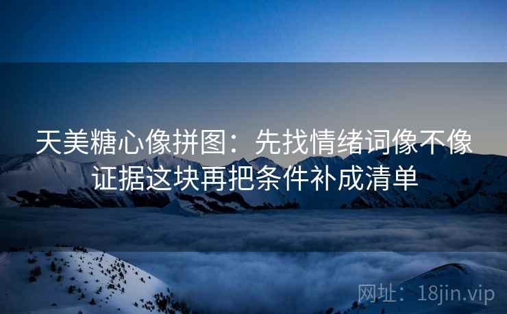 天美糖心像拼图：先找情绪词像不像证据这块再把条件补成清单