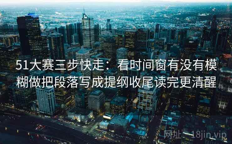 51大赛三步快走：看时间窗有没有模糊做把段落写成提纲收尾读完更清醒