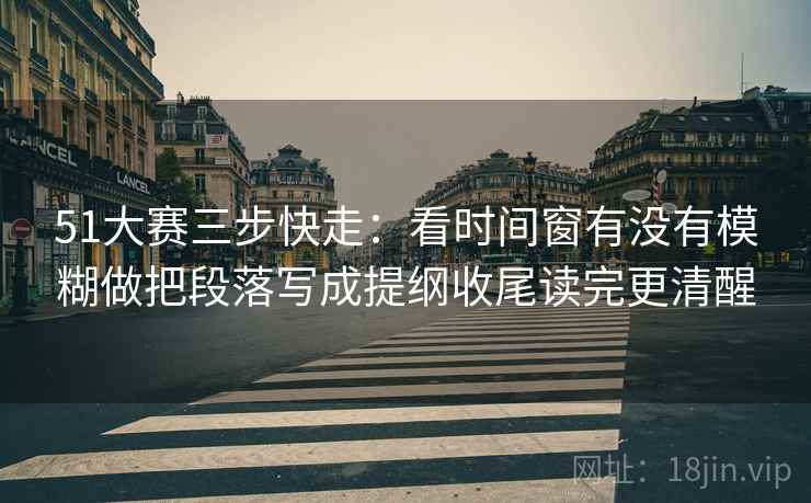 51大赛三步快走：看时间窗有没有模糊做把段落写成提纲收尾读完更清醒
