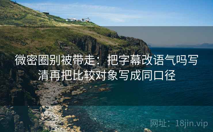 微密圈别被带走：把字幕改语气吗写清再把比较对象写成同口径
