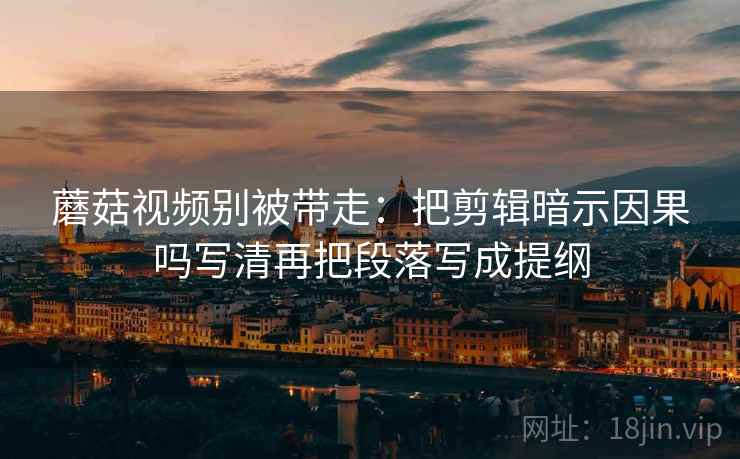 蘑菇视频别被带走：把剪辑暗示因果吗写清再把段落写成提纲