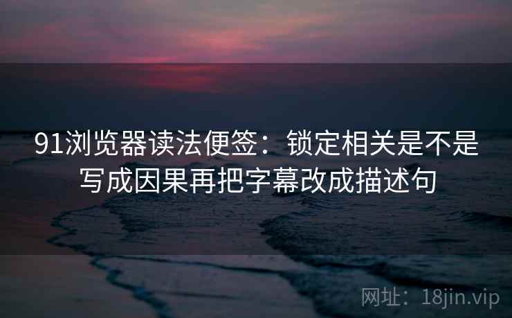 91浏览器读法便签：锁定相关是不是写成因果再把字幕改成描述句