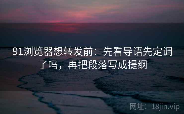 91浏览器想转发前：先看导语先定调了吗，再把段落写成提纲