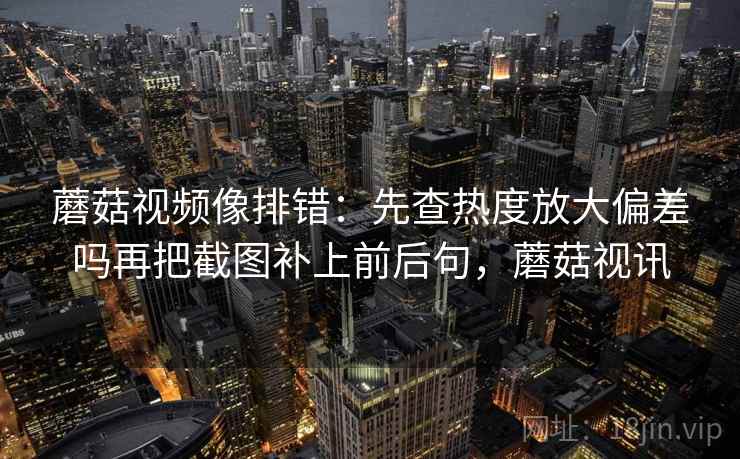 蘑菇视频像排错：先查热度放大偏差吗再把截图补上前后句，蘑菇视讯