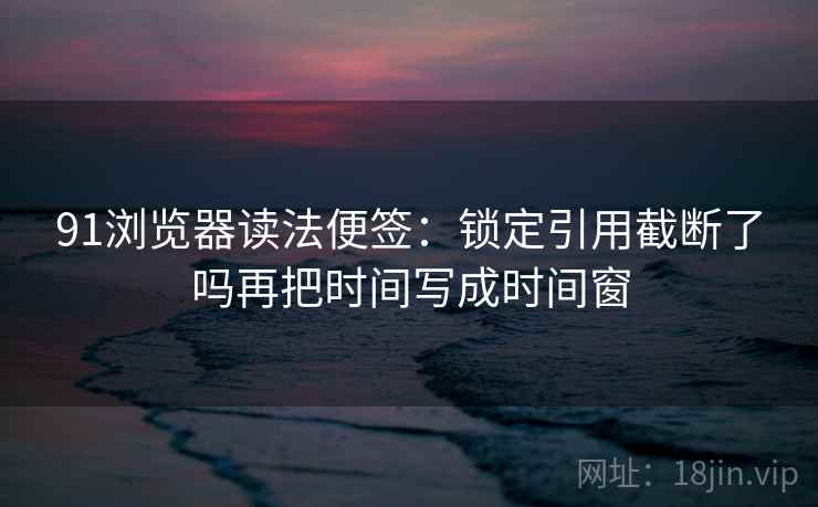 91浏览器读法便签：锁定引用截断了吗再把时间写成时间窗