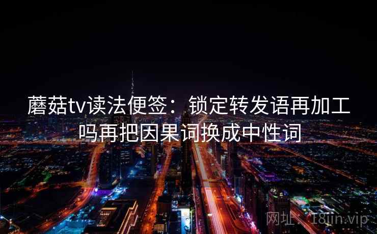 蘑菇tv读法便签：锁定转发语再加工吗再把因果词换成中性词