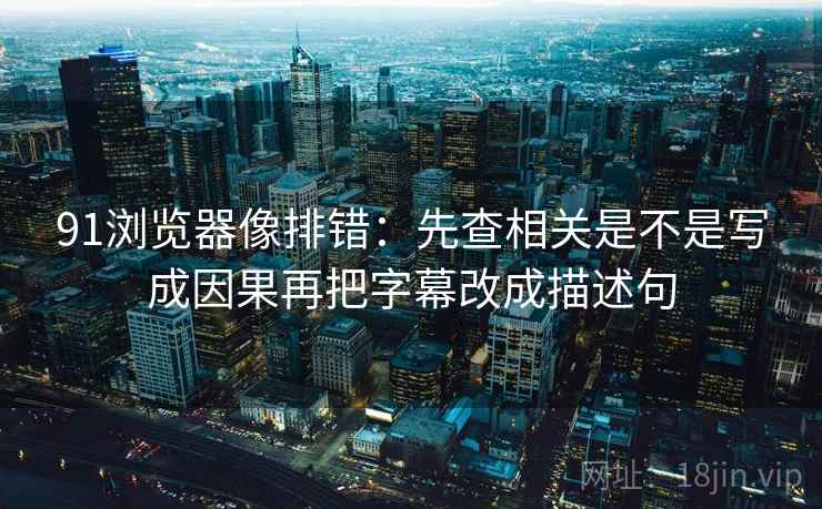 91浏览器像排错：先查相关是不是写成因果再把字幕改成描述句