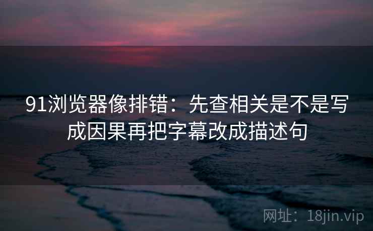 91浏览器像排错：先查相关是不是写成因果再把字幕改成描述句