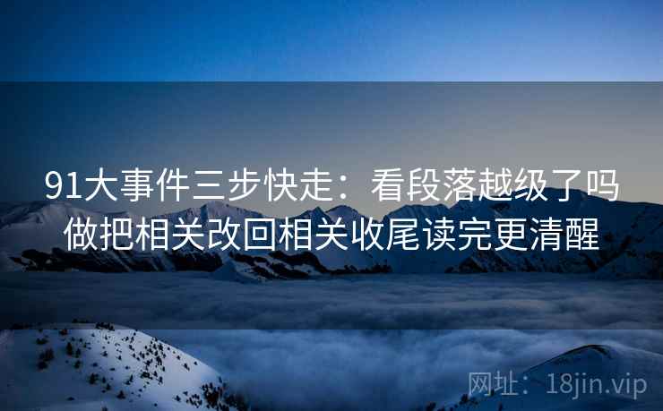 91大事件三步快走：看段落越级了吗做把相关改回相关收尾读完更清醒