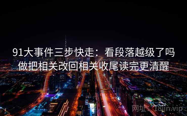 91大事件三步快走：看段落越级了吗做把相关改回相关收尾读完更清醒
