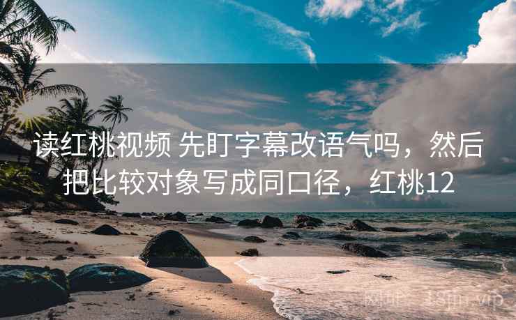 读红桃视频 先盯字幕改语气吗，然后把比较对象写成同口径，红桃12