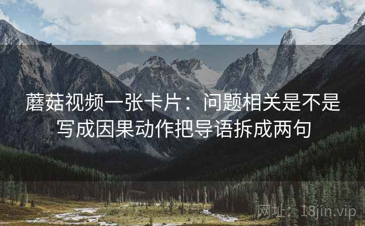 蘑菇视频一张卡片：问题相关是不是写成因果动作把导语拆成两句