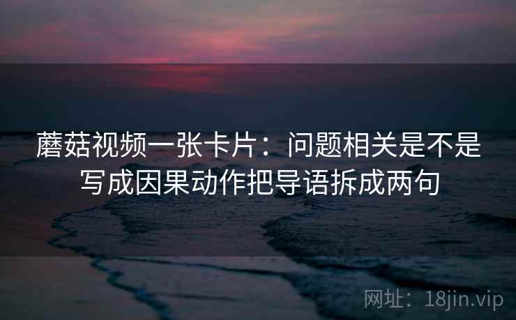 蘑菇视频一张卡片：问题相关是不是写成因果动作把导语拆成两句