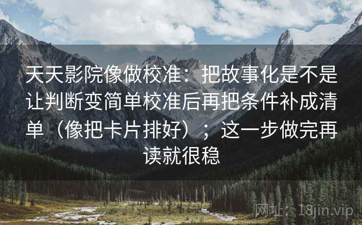 天天影院像做校准：把故事化是不是让判断变简单校准后再把条件补成清单（像把卡片排好）；这一步做完再读就很稳