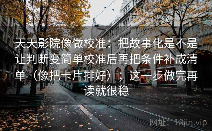 天天影院像做校准：把故事化是不是让判断变简单校准后再把条件补成清单（像把卡片排好）；这一步做完再读就很稳
