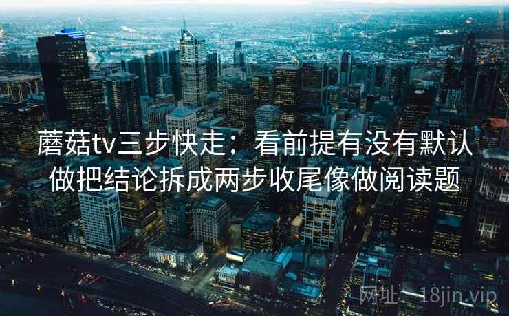 蘑菇tv三步快走：看前提有没有默认做把结论拆成两步收尾像做阅读题