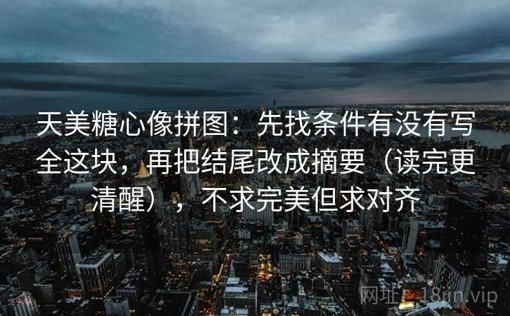 天美糖心像拼图：先找条件有没有写全这块，再把结尾改成摘要（读完更清醒），不求完美但求对齐