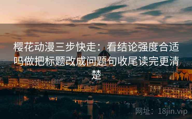 樱花动漫三步快走：看结论强度合适吗做把标题改成问题句收尾读完更清楚