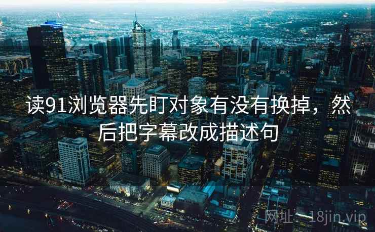 读91浏览器先盯对象有没有换掉，然后把字幕改成描述句